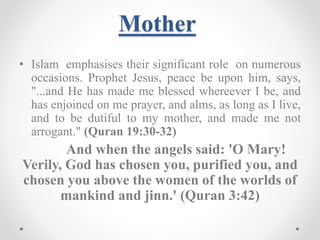 Mother
• Islam emphasises their significant role on numerous
occasions. Prophet Jesus, peace be upon him, says,
"...and He has made me blessed whereever I be, and
has enjoined on me prayer, and alms, as long as I live,
and to be dutiful to my mother, and made me not
arrogant." (Quran 19:30-32)
And when the angels said: 'O Mary!
Verily, God has chosen you, purified you, and
chosen you above the women of the worlds of
mankind and jinn.' (Quran 3:42)
 