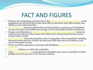 FACT AND FIGURES
 Evidence from developing countries shows that children in the poorest 20 per cent of the
populations are still up to three times more likely to die before their fifth birthday than
children in the richest quintiles.
 Social protection has been significantly extended globally, yet persons with disabilities
are up to five times more likely than average to incur catastrophic health expenditures.
 Despite overall declines in maternal mortality in most developing countries, women in
rural areas are still up to three times more likely to die while giving birth than women
living in urban centers.
 Up to 30 per cent of income inequality is due to inequality within households, including
between women and men. Women are also more likely than men to live below 50 per
cent of the median income
 Of the one billion population of persons with disabilities, 80 per cent live in developing
countries.
 One in ten children is a child with a disability.
 Only 28 per cent of persons with significant disabilities have access to disability benefits
globally, and only 1per cent in low-income countries.

 