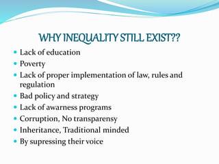 WHY INEQUALITY STILL EXIST??
 Lack of education
 Poverty
 Lack of proper implementation of law, rules and
regulation
 Bad policy and strategy
 Lack of awarness programs
 Corruption, No transparensy
 Inheritance, Traditional minded
 By supressing their voice
 