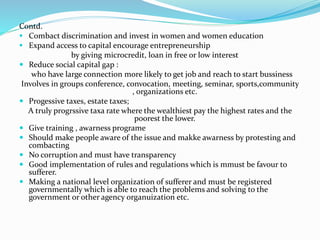Contd.
 Combact discrimination and invest in women and women education
 Expand access to capital encourage entrepreneurship
by giving microcredit, loan in free or low interest
 Reduce social capital gap :
who have large connection more likely to get job and reach to start bussiness
Involves in groups conference, convocation, meeting, seminar, sports,community
, organizations etc.
 Progessive taxes, estate taxes;
A truly progrssive taxa rate where the wealthiest pay the highest rates and the
poorest the lower.
 Give training , awarness programe
 Should make people aware of the issue and makke awarness by protesting and
combacting
 No corruption and must have transparency
 Good implementation of rules and regulations which is mmust be favour to
sufferer.
 Making a national level organization of sufferer and must be registered
governmentally which is able to reach the problems and solving to the
government or other agency organuization etc.
 