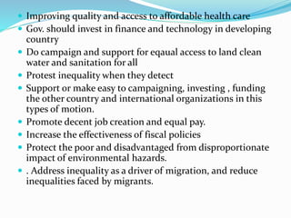  Improving quality and access to affordable health care
 Gov. should invest in finance and technology in developing
country
 Do campaign and support for eqaual access to land clean
water and sanitation for all
 Protest inequality when they detect
 Support or make easy to campaigning, investing , funding
the other country and international organizations in this
types of motion.
 Promote decent job creation and equal pay.
 Increase the effectiveness of fiscal policies
 Protect the poor and disadvantaged from disproportionate
impact of environmental hazards.
 . Address inequality as a driver of migration, and reduce
inequalities faced by migrants.
 