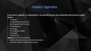 If you have an agenda, it's impossible to be yourself because you constantly need to prove a point.
Such as
• I'm good
• I'm good (but you're not)
• You're good ( but I'm not)
• I'm blameless
• I'm tough
• I'm helpless,I suffer
• I'm fragile
• I know it all....
Agenda serves two functions:
• Build and preserve your existential position.
• promote ulterior motives and needs.
 