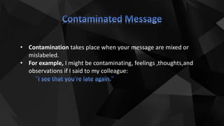 • Contamination takes place when your message are mixed or
mislabeled.
• For example, I might be contaminating, feelings ,thoughts,and
observations if I said to my colleague:
 