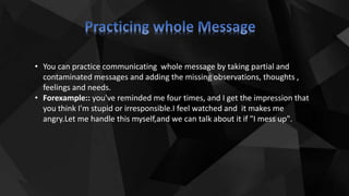 • You can practice communicating whole message by taking partial and
contaminated messages and adding the missing observations, thoughts ,
feelings and needs.
• Forexample:: you've reminded me four times, and I get the impression that
you think I'm stupid or irresponsible.I feel watched and it makes me
angry.Let me handle this myself,and we can talk about it if "I mess up".
 