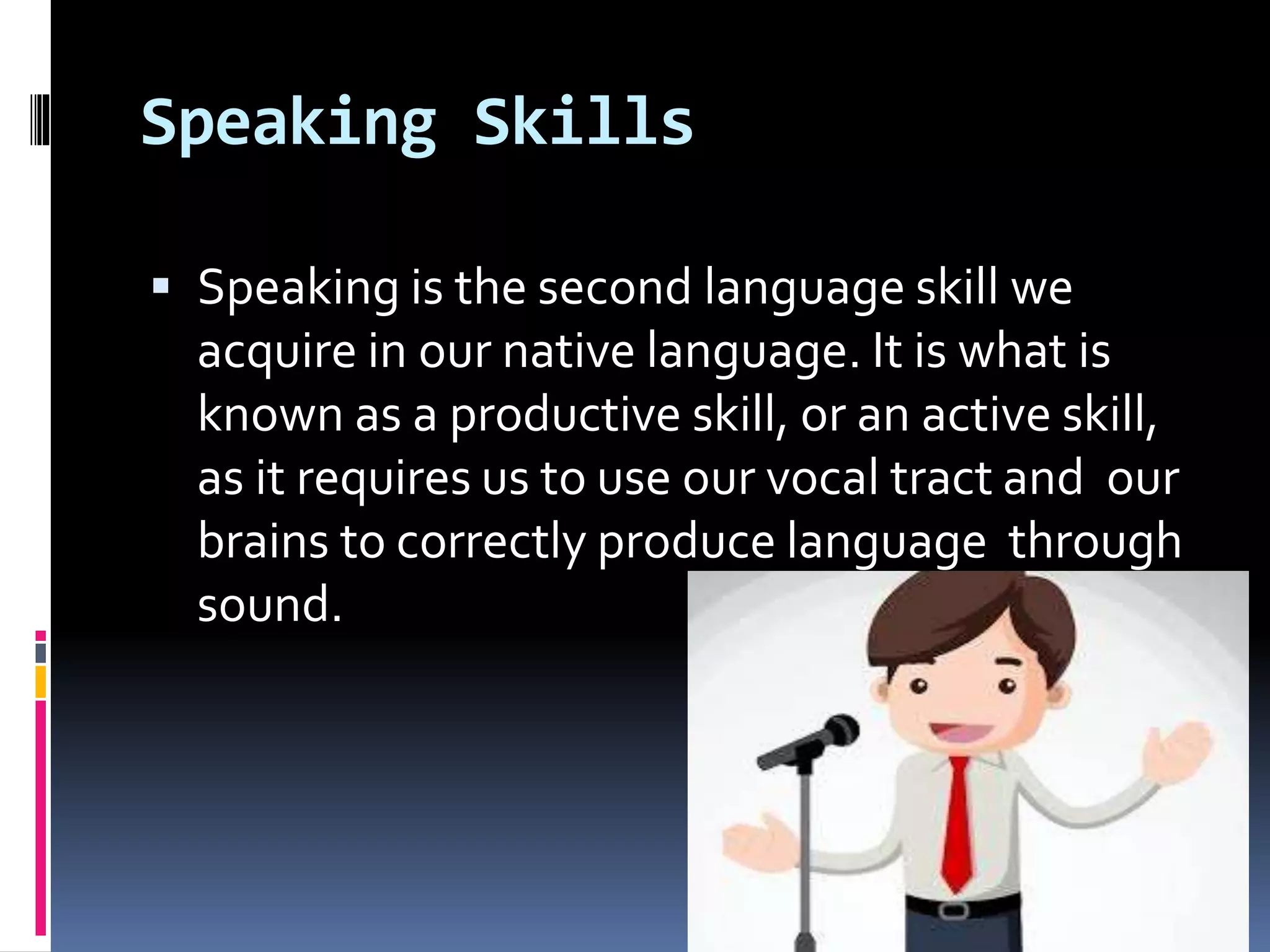 Speaking Skills
 Speaking is the second language skill we
acquire in our native language. It is what is
known as a productive skill, or an active skill,
as it requires us to use our vocal tract and our
brains to correctly produce language through
sound.
 