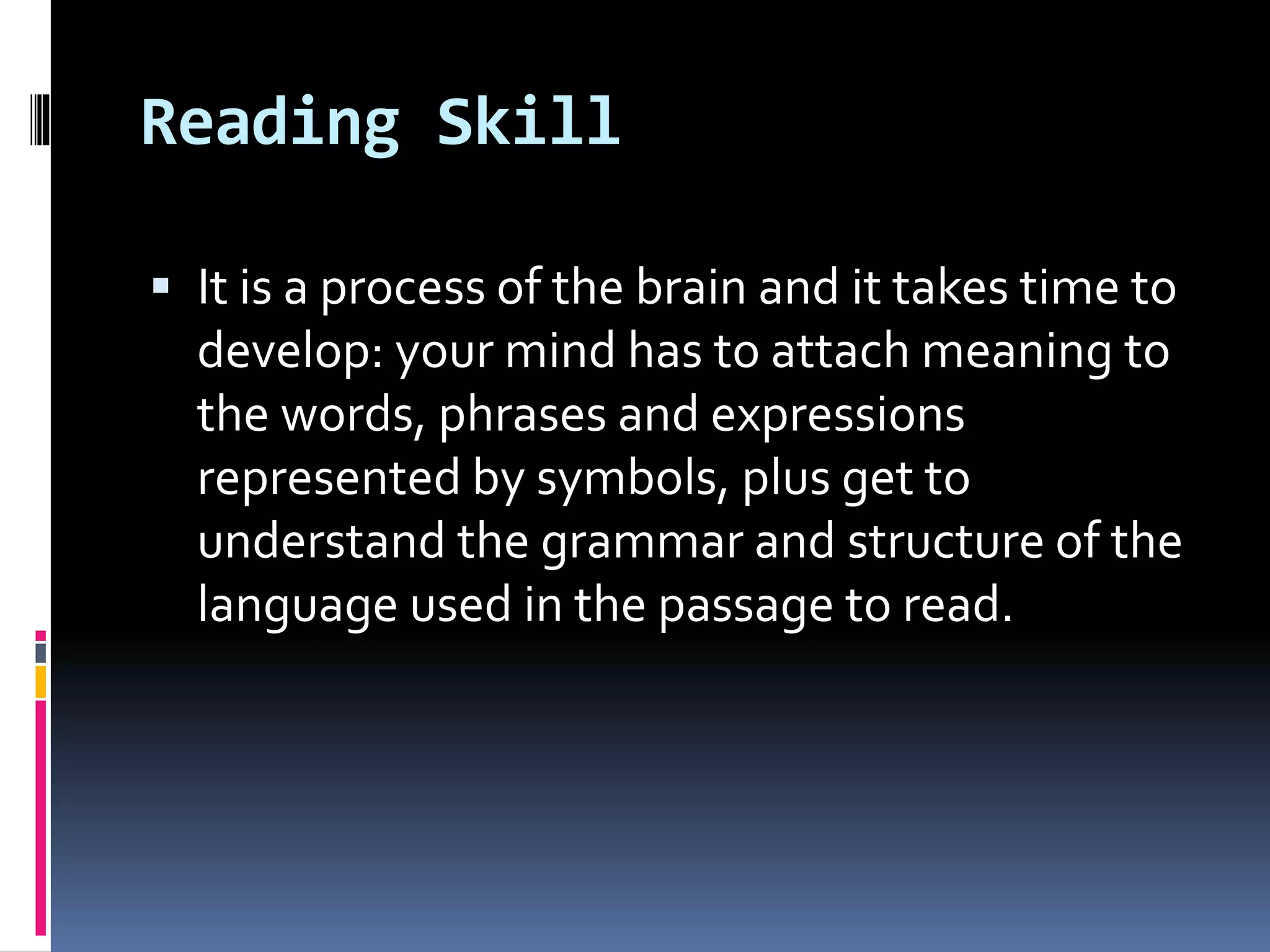 Reading Skill
 It is a process of the brain and it takes time to
develop: your mind has to attach meaning to
the words, phrases and expressions
represented by symbols, plus get to
understand the grammar and structure of the
language used in the passage to read.
 