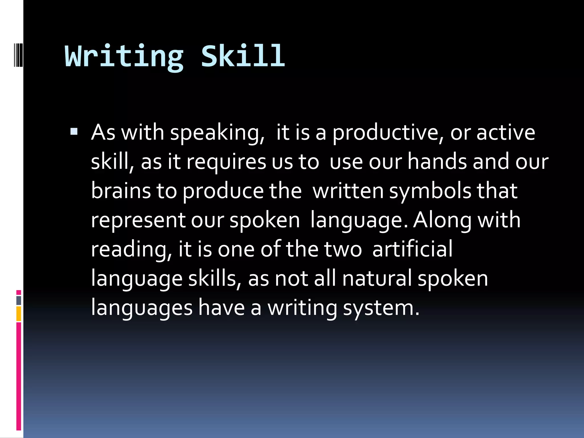 Writing Skill
 As with speaking, it is a productive, or active
skill, as it requires us to use our hands and our
brains to produce the written symbols that
represent our spoken language.Along with
reading, it is one of the two artificial
language skills, as not all natural spoken
languages have a writing system.
 