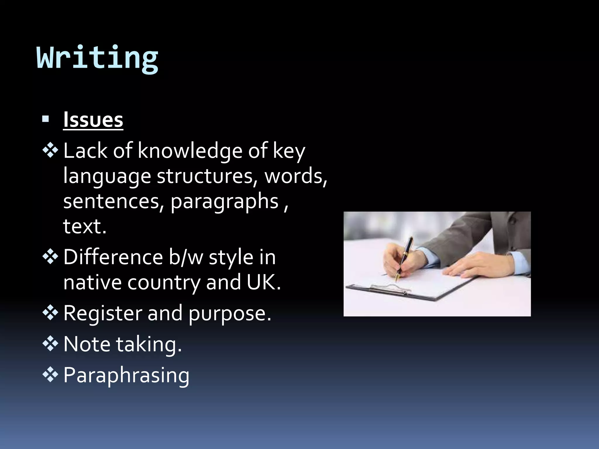Writing
 Issues
Lack of knowledge of key
language structures, words,
sentences, paragraphs ,
text.
Difference b/w style in
native country and UK.
Register and purpose.
Note taking.
Paraphrasing
 