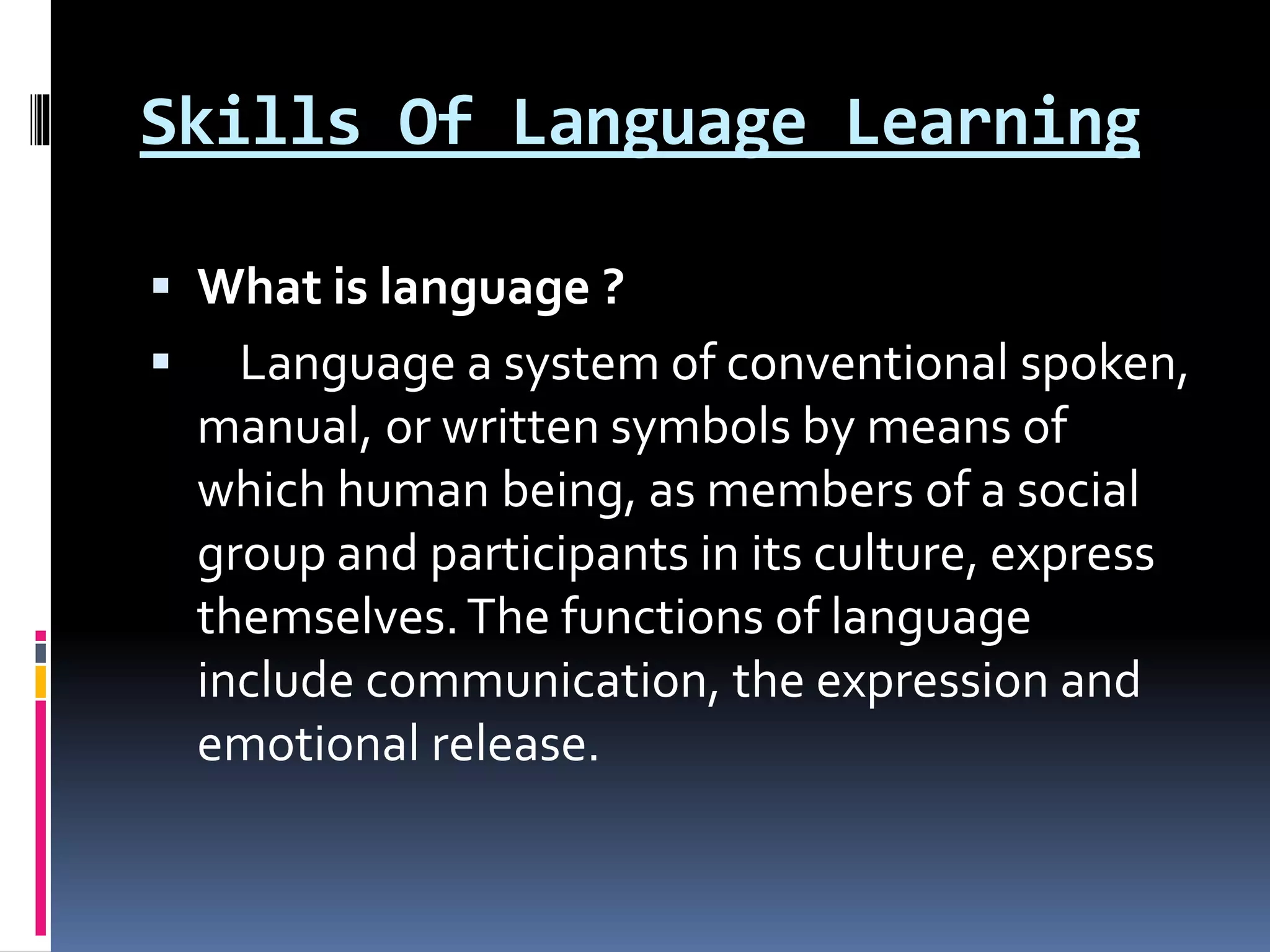 Skills Of Language Learning
 What is language ?
 Language a system of conventional spoken,
manual, or written symbols by means of
which human being, as members of a social
group and participants in its culture, express
themselves.The functions of language
include communication, the expression and
emotional release.
 