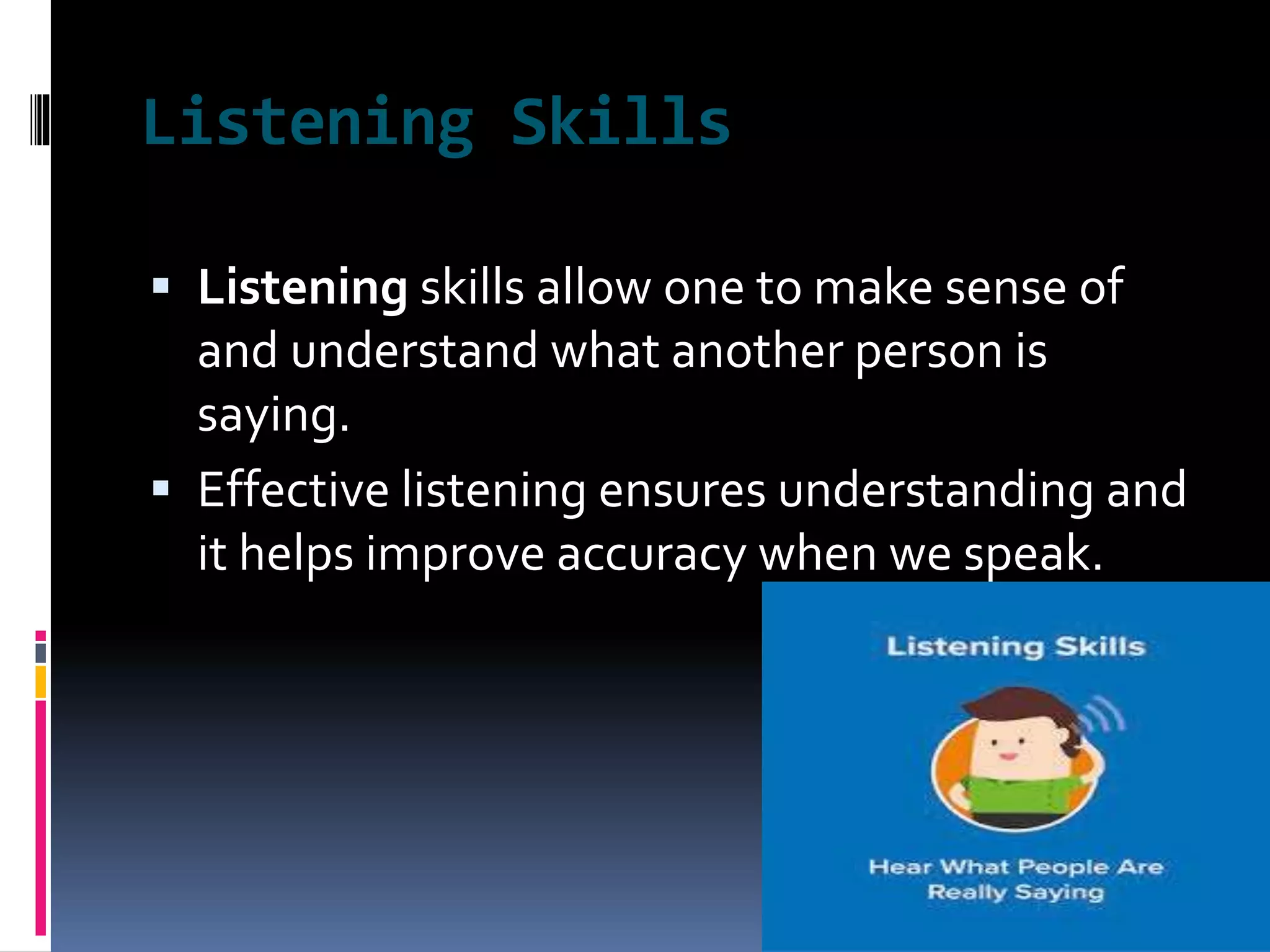 Listening Skills
 Listening skills allow one to make sense of
and understand what another person is
saying.
 Effective listening ensures understanding and
it helps improve accuracy when we speak.
 