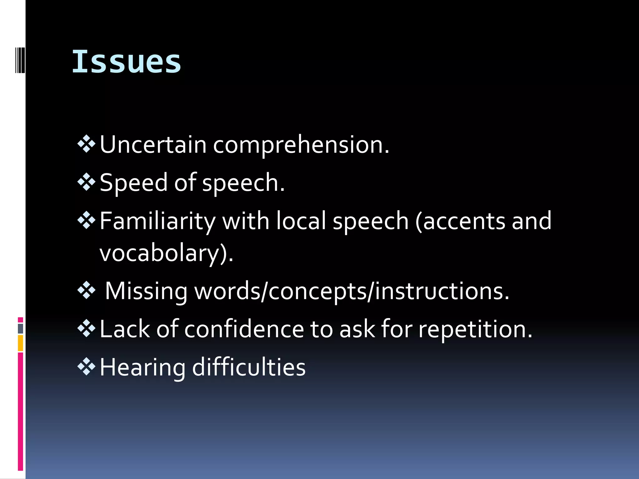 Issues
Uncertain comprehension.
Speed of speech.
Familiarity with local speech (accents and
vocabolary).
 Missing words/concepts/instructions.
Lack of confidence to ask for repetition.
Hearing difficulties
 