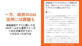 一方、政府のOSS
活用には課題も
接触確認アプリに関しては
OSSチームから運用フェーズ
への引き継ぎがうまく
いかなかったのでは
https://note.com/hal_sk/n/ne5d695d8ad2a
 