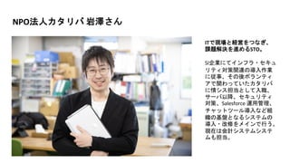 NPO法人カタリバ 岩澤さん
ITで現場と経営をつなぎ、
課題解決を進めるSTO。
SI企業にてインフラ・セキュ
リティ対策関連の導入作業
に従事、その後ボランティ
アで関わっていたカタリバ
に情シス担当として入職、
サーバ以降、セキュリティ
対策、Salesforce 運用管理、
チャットツール導入など組
織の基盤となるシステムの
導入・改修をメインで行う。
現在は会計システムシステ
ムも担当。
 