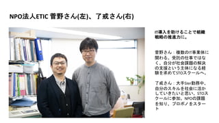 NPO法人ETIC 菅野さん(左)、了戒さん(右)
IT導入を助けることで組織
戦略の推進力に。
菅野さん：複数のIT事業体に
関わる。受託の仕事ではな
く、自分が社会課題の解決
の支援という主体になる経
験を求めてSTOスクールへ。
了戒さん：大手SIer勤務中、
自分のスキルを社会に活か
していきたいと思い、STOス
クールに参加。NPOの課題
を知り、プロボノをスター
ト
 