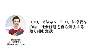 角永圭司郎
サービスグラント
日本NPOセンターSTO
「CTO」ではなく「STO」に必要な
のは、社会課題を自ら解決する・
取り組む意欲
 