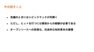 今日話すこと
● 危機のときにはシビックテックが花開く
● ただし、ヒットを打つには普段からの経験が必要である
● オープンソースへの投資は、社会的な知的資本の蓄積
 
