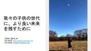 我々の子供の世代
に、より良い未来
を残すために
Twitter: @hal_sk
CfJ Slack: https://cfjslackin.herokuapp.com/
CfJ email: info@code4japan.org
 