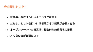 今日話したこと
● 危機のときにはシビックテックが花開く
● ただし、ヒットを打つには普段からの経験が必要である
● オープンソースへの投資は、社会的な知的資本の蓄積
● みんなの力が必要だよ！
 