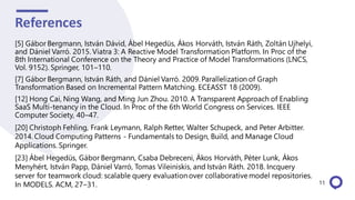 References
11
[5] Gábor Bergmann, István Dávid, Ábel Hegedüs, Ákos Horváth, István Ráth, Zoltán Ujhelyi,
and Dániel Varró. 2015. Viatra 3: A Reactive Model Transformation Platform. In Proc of the
8th International Conference on the Theory and Practice of Model Transformations (LNCS,
Vol. 9152). Springer, 101–110.
[7] Gábor Bergmann, István Ráth, and Dániel Varró. 2009. Parallelization of Graph
Transformation Based on Incremental Pattern Matching. ECEASST 18 (2009).
[12] Hong Cai, Ning Wang, and Ming Jun Zhou. 2010. A Transparent Approach of Enabling
SaaS Multi-tenancy in the Cloud. In Proc of the 6th World Congress on Services. IEEE
Computer Society, 40–47.
[20] Christoph Fehling, Frank Leymann, Ralph Retter, Walter Schupeck, and Peter Arbitter.
2014. Cloud Computing Patterns - Fundamentals to Design, Build, and Manage Cloud
Applications. Springer.
[23] Ábel Hegedüs, Gábor Bergmann, Csaba Debreceni, Ákos Horváth, Péter Lunk, Ákos
Menyhért, István Papp, Dániel Varró, Tomas Vileiniskis, and István Ráth. 2018. Incquery
server for teamwork cloud: scalable query evaluationover collaborativemodel repositories.
In MODELS. ACM, 27–31.
 