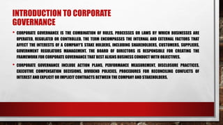 INTRODUCTION TO CORPORATE
GOVERNANCE
• CORPORATE GOVERNANCE IS THE COMBINATION OF RULES, PROCESSES OR LAWS BY WHICH BUSINESSES ARE
OPERATED, REGULATED OR CONTROLLED. THE TERM ENCOMPASSES THE INTERNAL AND EXTERNAL FACTORS THAT
AFFECT THE INTERESTS OF A COMPANY’S STAKE HOLDERS, INCLUDING SHAREHOLDERS, CUSTOMERS, SUPPLIERS,
GOVERNMENT REGULATORS MANAGEMENT. THE BOARD OF DIRECTORS IS RESPONSIBLE FOR CREATING THE
FRAMEWORK FOR CORPORATE GOVERNANCE THAT BEST ALIGNS BUSINESS CONDUCT WITH OBJECTIVES.
• CORPORATE GOVERNANCE INCLUDE ACTION PLANS, PERFORMANCE MEASUREMENT, DISCLOSURE PRACTICES,
EXECUTIVE COMPENSATION DECISIONS, DIVIDEND POLICIES, PROCEDURES FOR RECONCILING CONFLICTS OF
INTEREST AND EXPLICIT OR IMPLICIT CONTRACTS BETWEEN THE COMPANY AND STAKEHOLDERS.
 