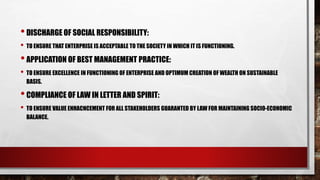 •DISCHARGE OF SOCIAL RESPONSIBILITY:
• TO ENSURE THAT ENTERPRISE IS ACCEPTABLE TO THE SOCIETY IN WHICH IT IS FUNCTIONING.
•APPLICATION OF BEST MANAGEMENT PRACTICE:
• TO ENSURE EXCELLENCE IN FUNCTIONING OF ENTERPRISE AND OPTIMUM CREATION OF WEALTH ON SUSTAINABLE
BASIS.
•COMPLIANCE OF LAW IN LETTER AND SPIRIT:
• TO ENSURE VALUE ENHACNCEMENT FOR ALL STAKEHOLDERS GUARANTED BY LAW FOR MAINTAINING SOCIO-ECONOMIC
BALANCE.
 