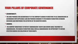 FOUR PILLARS OF CORPORATE GOVERNANCE
• ACCOUNTABILITY.
• THE CODE PROVIDES FOR ACCOUNTABILITY OF THE COMPANY'S BOARD OF DIRECTORS TO ALL SHAREHOLDERS IN
ACCORDANCE WITH APPLICABLE LAW AND PROVIDES GUIDANCE TO THE BOARD OF DIRECTORS IN MAKING
DECISIONS AND MONITORING THE ACTIVITIES OF THE EXECUTIVE BODIES.
• FAIRNESS.
• THE COMPANY UNDERTAKES TO PROTECT SHAREHOLDERS' RIGHTS AND ENSURE EQUAL TREATMENT OF
SHAREHOLDERS. THE BOARD OF DIRECTORS SHALL GIVE ALL SHAREHOLDERS THE OPPORTUNITY TO OBTAIN
EFFECTIVE REDRESS FOR VIOLATIONS OF THEIR RIGHTS.
 