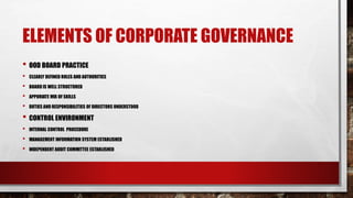 ELEMENTS OF CORPORATE GOVERNANCE
• OOD BOARD PRACTICE
• CLEARLY DEFINED ROLES AND AUTHORITIES
• BOARD IS WELL STRUCTURED
• APPORIATE MIX OF SKILLS
• DUTIES AND RESPONSIBILITIES OF DIRECTORS UNDERSTOOD
• CONTROL ENVIRONMENT
• INTERNAL CONTROL PROCEDURE
• MANAGEMENT INFORMATION SYSTEM ESTABLISHED
• INDEPENDENT AUDIT COMMITTEE ESTABLISHED
 