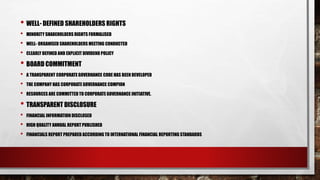 • WELL- DEFINED SHAREHOLDERS RIGHTS
• MINORITY SHAREHOLDERS RIGHTS FORMALISED
• WELL- ORGANISED SHAREHOLDERS MEETING CONDUCTED
• CLEARLY DEFINED AND EXPLICIT DIVIDEND POLICY
• BOARD COMMITMENT
• A TRANSPARENT CORPORATE GOVERNANCE CODE HAS BEEN DEVELOPED
• THE COMPANY HAS CORPORATE GOVERNANCE COMPION
• RESOURCES ARE COMMITTED TO CORPORATE GOVERNANCE INITIATIVE.
• TRANSPARENT DISCLOSURE
• FINANCIAL INFORMATION DISCLOSED
• HIGH QUALITY ANNUAL REPORT PUBLISHED
• FINANCIALS REPORT PREPARED ACCORDING TO INTERNATIONAL FINANCIAL REPORTING STANDARDS
 