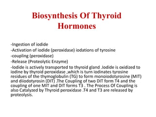 Biosynthesis Of Thyroid
Hormones
-Ingestion of iodide
-Activation of iodide (peroxidase) iodations of tyrosine
-coupling (peroxidase)
-Release (Proteolytic Enzyme)
-Iodide is actively transported to thyroid gland .Iodide is oxidized to
iodine by thyroid peroxidase ,which is turn iodinates tyrosine
residues of the thymoglobulin (TG) to form monoiodotyrosine (MIT)
and diiodotyrosin (DIT) .The Coupling of two DIT form T4 and the
coupling of one MIT and DIT forms T3 . The Process Of Coupling is
also Catalyzed by Thyroid peroxidase .T4 and T3 are released by
proteolysis.
 