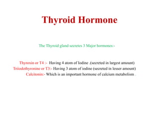 Thyroid Hormone
The Thyroid gland secretes 3 Major hormones:-
Thyroxin or T4 :- Having 4 atom of Iodine .(secreted in largest amount)
Triiodothyronine or T3:- Having 3 atom of iodine (secreted in lesser amount)
Calcitonin:- Which is an important hormone of calcium metabolism .
 