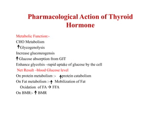 Pharmacological Action of Thyroid
Hormone
Metabolic Function:-
CHO Metabolism
Glycogenolysis
Increase gluconeogensis
Glucose absorption from GIT
Enhance glycolsis –rapid uptake of glucose by the cell
Net Result –blood Glucose level
On protein metabolism :- protein catabolism
On Fat metabolism :- Mobilization of Fat
Oxidation of FA  FFA
On BMR:- BMR
 