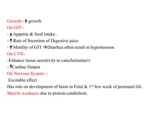Growth:- growth
On GIT:-
- Appetite & food intake .
- Rate of Secretion of Digestive juice
- Motility of GIT Diarrhea often result in hypertension
On CVS:-
-Enhance tissue sensitivity to catecholamine's
- Cardiac Output
On Nervous System :-
Excitable effect
Has role on development of brain in Fetal & 1st few week of postnatal life .
Muscle weakness due to protein catabolism.
 