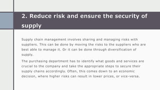 2. Reduce risk and ensure the security of
supply
Supply chain management involves sharing and managing risks with
suppliers. This can be done by moving the risks to the suppliers who are
best able to manage it. Or it can be done through diversification of
supply.
The purchasing department has to identify what goods and services are
crucial to the company and take the appropriate steps to secure their
supply chains accordingly. Often, this comes down to an economic
decision, where higher risks can result in lower prices, or vice -versa.
 
