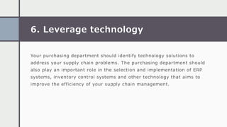 6. Leverage technology
Your purchasing department should identify technology solutions to
address your supply chain problems. The purchasing department should
also play an important role in the selection and implementation of ERP
systems, inventory control systems and other technology that aims to
improve the efficiency of your supply chain management.
 