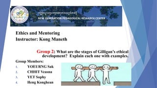 Ethics and Mentoring
Instructor: Kong Maneth
Group 2: What are the stages of Gilligan’s ethical
development? Explain each one with examples.
Group Members:
1. YOEURNG Sak
2. CHHIT Veasna
3. YET Sophy
4. Heng Konghean
 