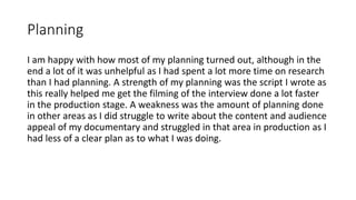 Planning
I am happy with how most of my planning turned out, although in the
end a lot of it was unhelpful as I had spent a lot more time on research
than I had planning. A strength of my planning was the script I wrote as
this really helped me get the filming of the interview done a lot faster
in the production stage. A weakness was the amount of planning done
in other areas as I did struggle to write about the content and audience
appeal of my documentary and struggled in that area in production as I
had less of a clear plan as to what I was doing.
 