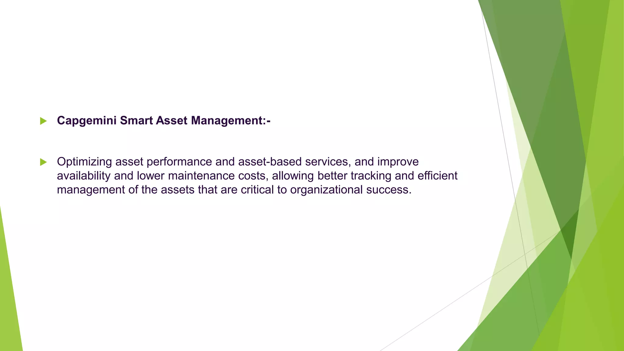  Capgemini Smart Asset Management:-
 Optimizing asset performance and asset-based services, and improve
availability and lower maintenance costs, allowing better tracking and efficient
management of the assets that are critical to organizational success.
 