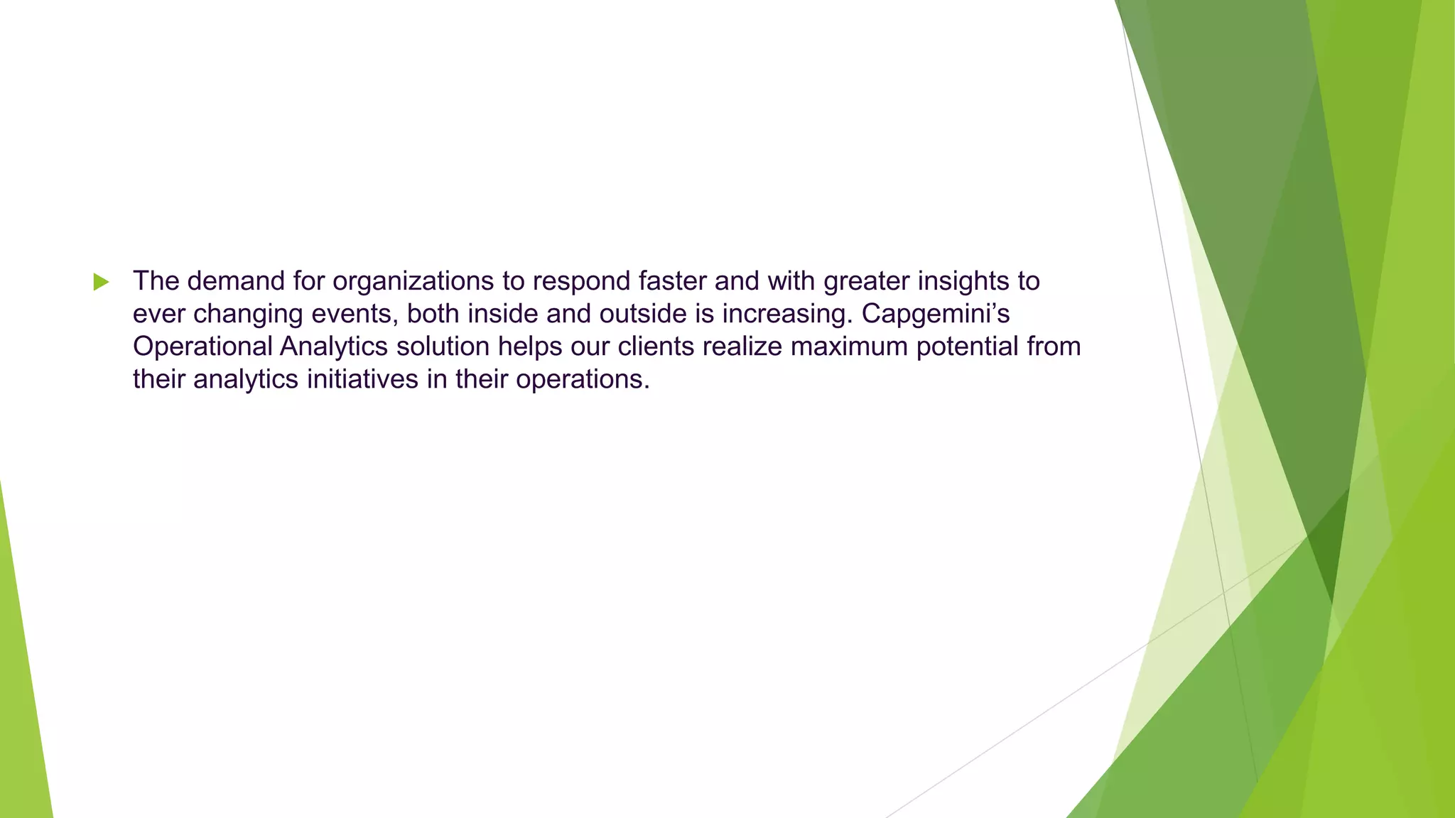  The demand for organizations to respond faster and with greater insights to
ever changing events, both inside and outside is increasing. Capgemini’s
Operational Analytics solution helps our clients realize maximum potential from
their analytics initiatives in their operations.
 