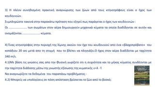3) Η πλέον συνηθισμένη πρακτική αναγνώρισης των ζώων από τους κτηνοτρόφους είναι ο ήχος των
κουδουνιών.
Συμπληρώστε τακενά στην παρακάτω πρόταση που εξηγεί πως παράγεται ο ήχος των κουδουνιών :
Oι ...................... των σωμάτων στον αέρα δημιουργούν μηχανικά κύματα τα οποία διαδίδονται σε αυτόν και
ονομάζονται ...................... κύματα.
4) Ένας κτηνοτρόφος στην περιοχή της λίμνης ακούει τον ήχο του κουδουνιού απο ένα «βλαχοπρόβατο» του
κοπάδιου 20 sec μετά απο τη στιγμή που το βλέπει να πλησιάζει.Ο ήχος στον αέρα διαδίδεται με ταχύτητα
340 m/s.
4.1)Mε βάση τις γνώσεις σας απο την Φυσική γωρίζετε οτι η συχνότητα και το μήκος κύματος συνδέονται με
την ταχύτητα διάδοσης μέσω της γνωστής εξίσωσης της κυματικής υ=λ · f.
Να αναγνωρίζετε τα δεδομένα του παραπάνω προβλήματος :
4.2) Μπορείς να υπολογίσεις σε πόση απόσταση βρίσκεται το ζώο από το βοσκό;
 