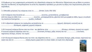 1) Σύμφωνα με τους μηχανισμούς μετατροπής της υδραυλικής ενέργειας του Μουσείου Υδροκίνησης και με βάση τις γνώσεις
σας απο την Φυσική, να σημπληρώσετε τα κενά στις παρακάτω προτάσεις με μία απο τις λέξεις που σημειώνονται μέσα στην
παρένθεση.
.
1.1 )Μονάδα μέτρησης της ενέργειας είναι το.............(Αmber, Joule, KW, Volt)
1.2) Η ενέργεια είναι δυνατόν να .......................................(κινείται, μετατοπίζεται, μεταφέρεται)
από ένα σώμα σε άλλο ή να..............................(κινείται , μετασχηματίζεται, χάνεται) από μια μορφή σε άλλη, όμως η συνολική
της ποσότητα διατηρείται .....................(μηδέν, σταθερή)
1.3) Η υδραυλική ενέργεια του νερόμυλου μετατρέπεται σε.................................(χημική, ηλεκτρική, κινητική) και σε
.............................(δυναμική, μηχανική, χημική) ενέργεια.
1.4) H κινητική ενέργεια δίνεται απο τον τύπο και οφείλεται στην ..............................(δύναμη, σύσταση, κίνηση) του νερού.
Η κινητική ενέργεια εξαρτάται απο την ....................(συσταση, δύναμη, μάζα, κίνηση) και την .......................( συσταση,
ταχύητητα, δύναμη, κίνηση) του νερού.
1.5) Η δυναμική ενέργεια δίνεται απο τον τύπο και εξαρτάται απο τη ...............(συσταση, δύναμη, μάζα, κίνηση, ταχύτητα) του
νερού και απο το ............................(ύψος,σημείο, χώρο )απο το οποίο πέφτει το νερό στον υδροτροχό
 