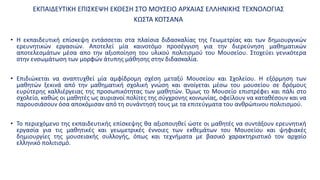 ΕΚΠΑΙΔΕΥΤΙΚΗ ΕΠΙΣΚΕΨΗ ΕΚΘΕΣΗ ΣΤΟ ΜΟΥΣΕΙΟ ΑΡΧΑΙΑΣ ΕΛΛΗΝΙΚΗΣ ΤΕΧΝΟΛΟΓΙΑΣ
ΚΩΣΤΑ ΚΟΤΣΑΝΑ
• Η εκπαιδευτική επίσκεψη εντάσσεται στα πλαίσια διδασκαλίας της Γεωμετρίας και των δημιουργικών
ερευνητικών εργασιών. Αποτελεί μία καινοτόμο προσέγγιση για την διερεύνηση μαθηματικών
αποτελεσμάτων μέσα απο την αξιοποίηση του υλικού πολιτισμού του Μουσείου. Στοχεύει γενικότερα
στην ενσωμάτωση των μορφών άτυπης μάθησης στην διδασκαλία.
• Επιδιώκεται να αναπτυχθεί μία αμφίδρομη σχέση μεταξύ Μουσείου και Σχολείου. Η εξόρμηση των
μαθητών ξεκινά από την μαθηματική σχολική γνώση και ανοίγεται μέσω του μουσείου σε δρόμους
ευρύτερης καλλιέργειας της προσωπικότητας των μαθητών. Όμως το Μουσείο επιστρέφει και πάλι στο
σχολείο, καθώς οι μαθητές ως αυριανοί πολίτες της σύγχρονης κοινωνίας, οφείλουν να καταθέσουν και να
παρουσιάσουν όσα αποκόμισαν από τη συνάντησή τους με τα επιτεύγματα του ανθρώπινου πολιτισμού.
• Το περιεχόμενο της εκπαιδευτικής επίσκεψης θα αξιοποιηθεί ώστε οι μαθητές να συντάξουν ερευνητική
εργασία για τις μαθητικές και γεωμετρικές έννοιες των εκθεμάτων του Μουσείου και ψηφιακές
δημιουργίες της μουσειακής συλλογής, όπως και τεχνήματα με βασικό χαρακτηριστικό τον αρχαίο
ελληνικό πολιτισμό.
 