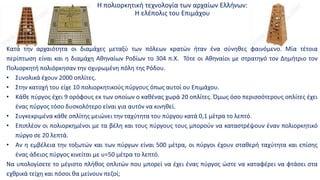 Η πολιορκητική τεχνολογία των αρχαίων Ελλήνων:
Η ελέπολις του Επιμάχου
Κατά την αρχαιότητα οι διαμάχες μεταξύ των πόλεων κρατών ήταν ένα σύνηθες φαινόμενο. Μία τέτοια
περίπτωση είναι και η διαμάχη Αθηναίων Ροδίων το 304 π.Χ. Τότε οι Αθηναίοι με στρατηγό τον Δημήτριο τον
Πολιορκητή πολιόρκησαν την οχυρωμένη πόλη της Ρόδου.
• Συνολικά έχουν 2000 οπλίτες.
• Στην κατοχή του είχε 10 πολιορκητικούς πύργους όπως αυτοί ου Επιμάχου.
• Κάθε πύργος έχει 9 ορόφους εκ των οποίων ο καθένας χωρά 20 οπλίτες. Όμως όσο περισσότερους οπλίτες έχει
ένας πύργος τόσο δυσκολότερο είναι για αυτόν να κινηθεί.
• Συγκεκριμένα κάθε οπλίτης μειώνει την ταχύτητα του πύργου κατά 0,1 μέτρα το λεπτό.
• Επιπλέον οι πολιορκημένοι με τα βέλη και τους πύργους τους μπορούν να καταστρέψουν έναν πολιορκητικό
πύργο σε 20 λεπτά.
• Αν η εμβέλεια την τοξωτών και των πύργων είναι 500 μέτρα, οι πύργοι έχουν σταθερή ταχύτητα και επίσης
ένας άδειος πύργος κινείται με υ=50 μέτρα το λεπτό.
Να υπολογίσετε το μέγιστο πλήθος οπλιτών που μπορεί να έχει ένας πύργος ώστε να καταφέρει να φτάσει στα
εχθρικά τείχη και πόσοι θα μείνουν πεζοί;
 