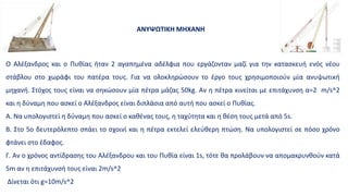 Ο Αλέξανδρος και ο Πυθίας ήταν 2 αγαπημένα αδέλφια που εργάζονταν μαζί για την κατασκευή ενός νέου
στάβλου στο χωράφι του πατέρα τους. Για να ολοκληρώσουν το έργο τους χρησιμοποιούν μία ανυψωτική
μηχανή. Στόχος τους είναι να σηκώσουν μία πέτρα μάζας 50kg. Αν η πέτρα κινείται με επιτάχυνση α=2 m/s^2
και η δύναμη που ασκεί ο Αλέξανδρος είναι διπλάσια από αυτή που ασκεί ο Πυθίας.
Α. Να υπολογιστεί η δύναμη που ασκεί ο καθένας τους, η ταχύτητα και η θέση τους μετά από 5s.
Β. Στο 5ο δευτερόλεπτο σπάει το σχοινί και η πέτρα εκτελεί ελεύθερη πτώση. Να υπολογιστεί σε πόσο χρόνο
φτάνει στο έδαφος.
Γ. Αν ο χρόνος αντίδρασης του Αλέξανδρου και του Πυθία είναι 1s, τότε θα προλάβουν να απομακρυνθούν κατά
5m αν η επιτάχυνσή τους είναι 2m/s^2
Δίνεται ότι g=10m/s^2
ΑΝΥΨΩΤΙΚΗ ΜΗΧΑΝΗ
 