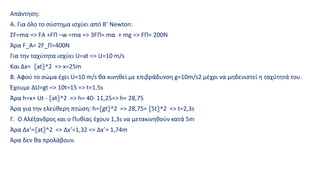 Απάντηση:
Α. Για όλο το σύστημα ισχύει από Β’ Newton:
ΣF=mα => FΑ +FΠ –w =mα => 3FΠ= mα + mg => FΠ= 200Ν
Άρα F_A= 2F_Π=400Ν
Για την ταχύτητα ισχύει U=at => U=10 m/s
Και Δx= 〖at〗^2 => x=25m
Β. Αφού το σώμα έχει U=10 m/s θα κινηθεί με επιβράδυνση g=10m/s2 μέχρι να μηδενιστεί η ταχύτητά του.
Έχουμε ΔU=gt => 10t=15 => t=1.5s
Άρα h=x+ Ut - 〖at〗^2 => h= 40- 11,25=> h= 28,75
Άρα για την ελεύθερη πτώση: h=〖gt〗^2 => 28,75= 〖5t〗^2 => t=2,3s
Γ. Ο Αλέξανδρος και ο Πυθίας έχουν 1,3s να μετακινηθούν κατά 5m
Άρα Δx’=〖at〗^2 => Δx’=1,32 => Δx’= 1,74m
Άρα δεν θα προλάβουν.
 