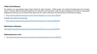 SΤΕM-A-Αrt-M-Museum
Στα πλαίσια του Ευρωπαϊκού έργου Open School for Open Societies : OSOS project has received funding from the European
Union´s Horizon 2020 Framework Programme for Research and Innovation under the grant agreement No.741572, δημιουργία
ψηφιακής κοινότητας για την σύνδεση της τέχνης και του υλικού πολιτισμού των Μουσείων με τις θετικές επιστήμες.
• https://portal.opendiscoveryspace.eu/en/community/stem-art-m-museum-853954
Εκπαιδευτικό υλικό στην κοινότητα
• https://portal.opendiscoveryspace.eu/en/search-resources-in-community/853954
Math Stories in Museums
http://portal.opendiscoveryspace.eu/en/community/math-stories-museums-849333
Mathematical tour on Art
• http://portal.opendiscoveryspace.eu/en/community/mathematical-tour-art-849332
 