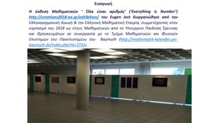Εισαγωγή
Η έκθεση Μαθηματικών ‘ Όλα είναι αριθμός’ (‘Everything is Νumber’)
http://creations2018.ea.gr/exhibition/ του Eugen Jost διοργανώθηκε από την
Ελληνογερμανική Αγωγή & την Ελληνική Μαθηματική Εταιρία, συμμετέχοντας στον
εορτασμό του 2018 ως έτους Μαθηματικών από το Υπουργείο Παιδείας Έρευνας
και Θρησκευμάτων σε συνεργασία με το Τμήμα Μαθηματικών και Φυσικών
Επιστημών του Πανεπιστημίου του Bayreuth (http://mathematik-kalender.uni-
bayreuth.de/index.php?id=2731).
 