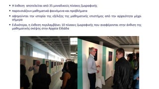  Η έκθεση αποτελείται από 35 μοναδικούς πίνακες ζωγραφικής
 παρουσιάζουν μαθηματικά φαινόμενα και προβλήματα
 αφηγούνται την ιστορία της εξέλιξης της μαθηματικής επιστήμης από την αρχαιότητα μέχρι
σήμερα
 Ειδικότερα, η έκθεση περιλαμβάνει 10 πίνακες ζωγραφικής που αναφέρονται στην άνθιση της
μαθηματικής σκέψης στην Αρχαία Ελλάδα
 