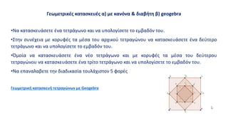 Γεωμετρικές κατασκευές α) με κανόνα & διαβήτη β) geogebra
•Να κατασκευάσετε ένα τετράγωνο και να υπολογίσετε το εμβαδόν του.
•Στην συνέχεια με κορυφές τα μέσα του αρχικού τετραγώνου να κατασκευάσετε ένα δεύτερο
τετράγωνο και να υπολογίσετε το εμβαδόν του.
•Όμοία να κατασκευάσετε ένα νέο τετράγωνο και με κορυφές τα μέσα του δεύτερου
τετραγώνου να κατασκευάσετε ένα τρίτο τετράγωνο και να υπολογίσετε το εμβαδόν του.
•Να επαναλαβετε την διαδικασία τουλάχιστον 5 φορές
Γεωμετρική κατασκευή τετραγώνων με Geogebra
 