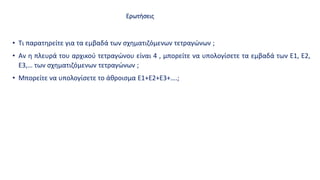 Ερωτήσεις
• Τι παρατηρείτε για τα εμβαδά των σχηματιζόμενων τετραγώνων ;
• Αν η πλευρά του αρχικού τετραγώνου είναι 4 , μπορείτε να υπολογίσετε τα εμβαδά των E1, E2,
E3,… των σχηματιζόμενων τετραγώνων ;
• Μπορείτε να υπολογίσετε το άθροισμα Ε1+Ε2+Ε3+….;
 