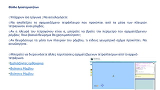 Φύλλο δραστηριοτήτων
oΥπάρχουν ίσα τρίγωνα ; Να αιτιολογήσετε
oΝα αποδείξετε το σχηματιζόμενο τετράπλευρο που προκύπτει από τα μέσα των πλευρών
τετραγώνου είναι ρόμβος.
oΑν η πλευρά του τετραγώνου είναι α, μπορείτε να βρείτε την περίμετρο του σχηματιζόμενου
ρόμβου; Ποιο βασικό θεώρημα θα χρησιμοποίησετε;
oΑν θεωρήσουμε τα μέσα των πλευρών του ρόμβου, τι είδους γεωμετρικό σχήμα προκύπτει. Να
αιτιολογήστε.
oΜπορείτε να διερευνήσετε άλλες περιπτώσεις σχηματιζόμενων τετραπλεύρων από το αρχικό
τετράγωνο.
•Σχεδιάζοντας ορθογώνια
•Ιδιότητες Ρόμβου
•Ιδιότητες Ρόμβου
 